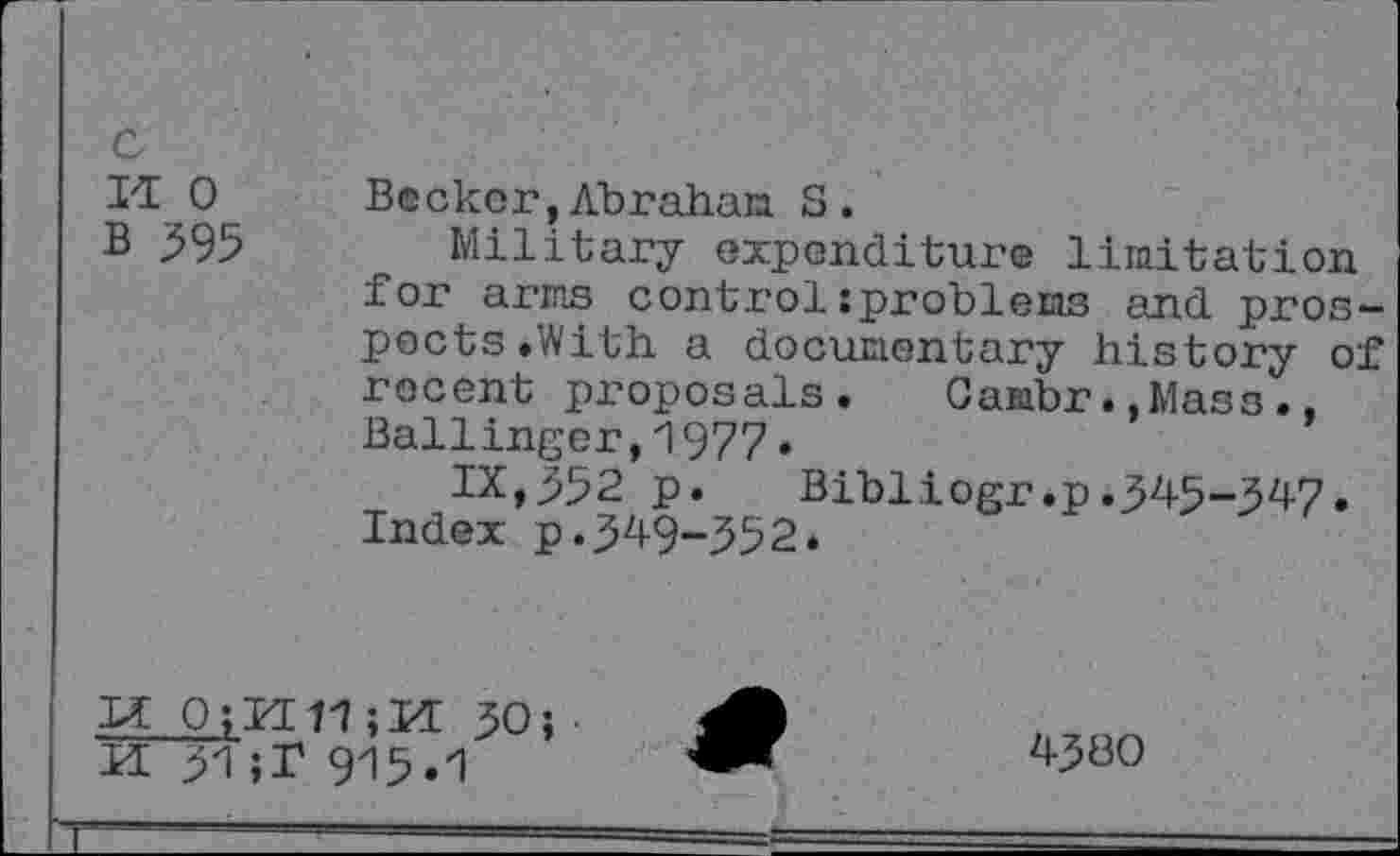 ﻿Il 0 B 595
Becker,Abraham S.
Military expenditure limitation for arms control:problems and prospects .With a documentary history of recent proposals. Gambr.»Mass., Ballinger,1977•
IX,352 p. Bibliogr.p.345-347. Index p.349-352.
LI 0;H 11 ;H 30; ■ M 31 ;T 915.1
4300